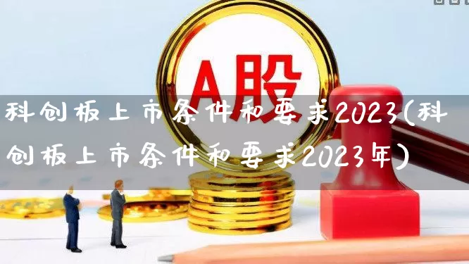 科创板上市条件和要求2023(科创板上市条件和要求2023年)_https://www.shshucaipeisong.com_创业板_第1张