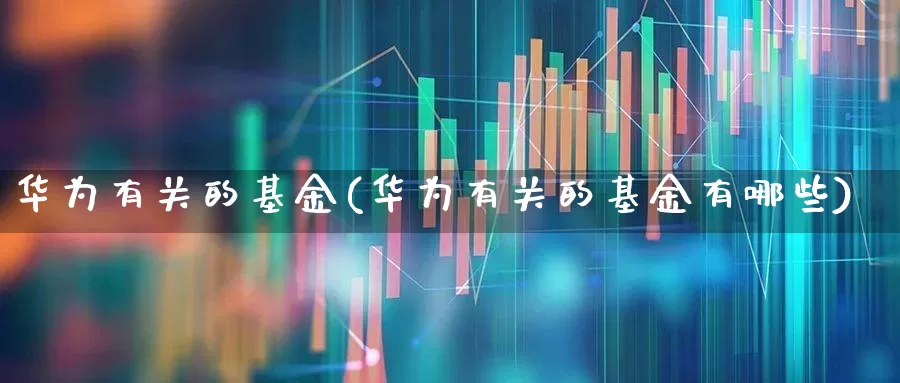 华为有关的基金(华为有关的基金有哪些)_https://www.shshucaipeisong.com_上交所_第1张