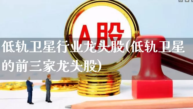 低轨卫星行业龙头股(低轨卫星的前三家龙头股)_https://www.shshucaipeisong.com_深交所_第1张