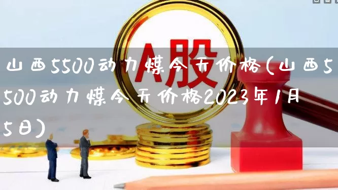 山西5500动力煤今天价格(山西5500动力煤今天价格2023年1月5日)_https://www.shshucaipeisong.com_创业板_第1张