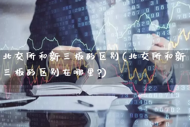 北交所和新三板的区别(北交所和新三板的区别在哪里?)_https://www.shshucaipeisong.com_科创板_第1张
