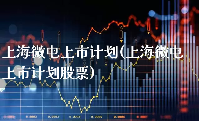 上海微电上市计划(上海微电上市计划股票)_https://www.shshucaipeisong.com_北交所_第1张