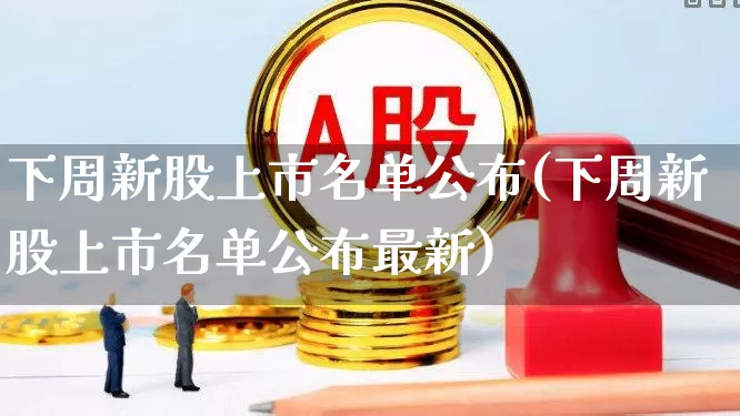 下周新股上市名单公布(下周新股上市名单公布最新)_https://www.shshucaipeisong.com_深交所_第1张