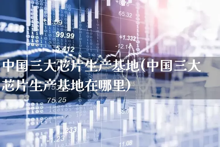 中国三大芯片生产基地(中国三大芯片生产基地在哪里)_https://www.shshucaipeisong.com_上交所_第1张