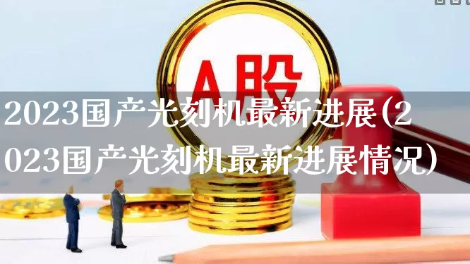 2023国产光刻机最新进展(2023国产光刻机最新进展情况)_https://www.shshucaipeisong.com_创业板_第1张