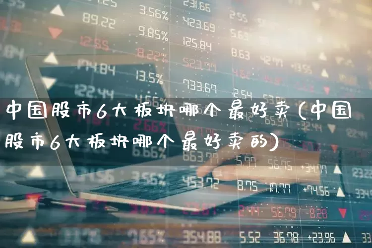 中国股市6大板块哪个最好卖(中国股市6大板块哪个最好卖的)_https://www.shshucaipeisong.com_上交所_第1张