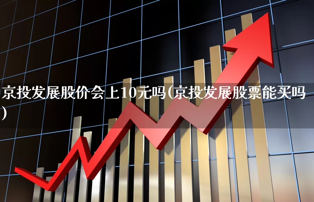 京投发展股价会上10元吗(京投发展股票能买吗)_https://www.shshucaipeisong.com_创业板_第1张