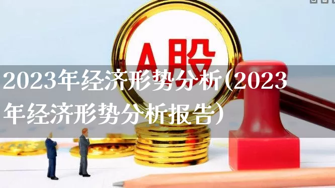 2023年经济形势分析(2023年经济形势分析报告)_https://www.shshucaipeisong.com_北交所_第1张