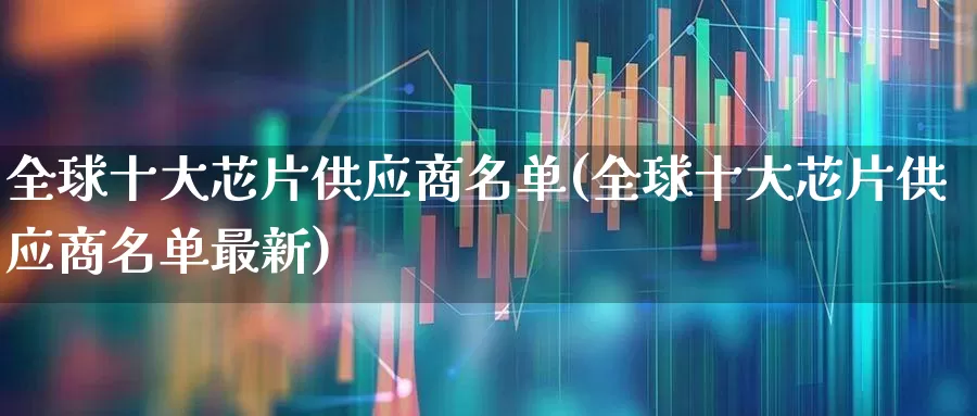 全球十大芯片供应商名单(全球十大芯片供应商名单最新)_https://www.shshucaipeisong.com_深交所_第1张