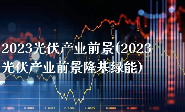2023光伏产业前景(2023光伏产业前景隆基绿能)_https://www.shshucaipeisong.com_上交所_第1张