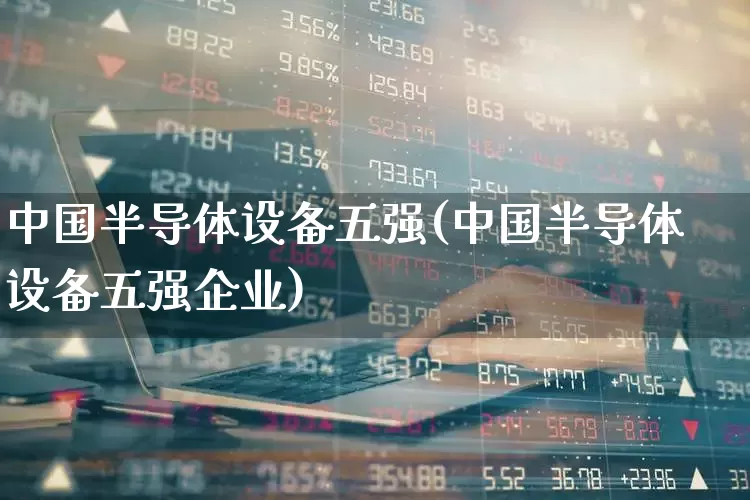 中国半导体设备五强(中国半导体设备五强企业)_https://www.shshucaipeisong.com_深交所_第1张