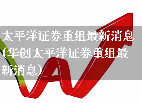 太平洋证券重组最新消息(华创太平洋证券重组最新消息)_https://www.shshucaipeisong.com_科创板_第1张