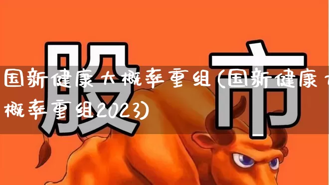 国新健康大概率重组(国新健康大概率重组2023)_https://www.shshucaipeisong.com_北交所_第1张