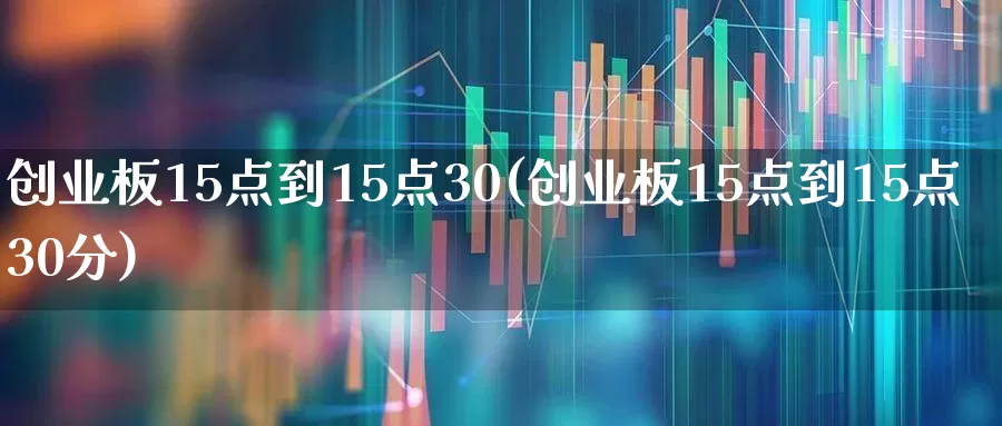 创业板15点到15点30(创业板15点到15点30分)_https://www.shshucaipeisong.com_深交所_第1张