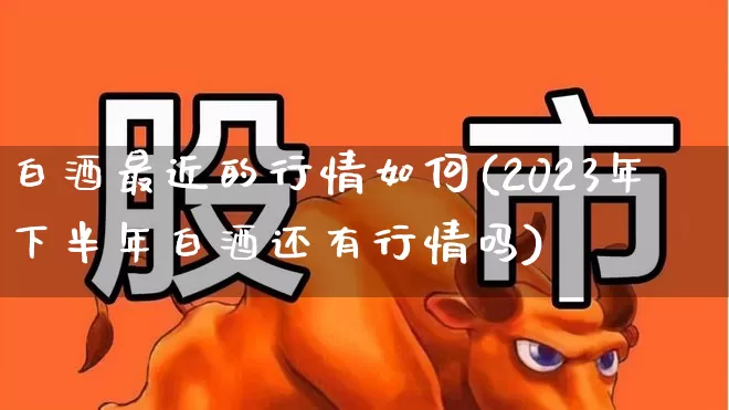 白酒最近的行情如何(2023年下半年白酒还有行情吗)_https://www.shshucaipeisong.com_上交所_第1张