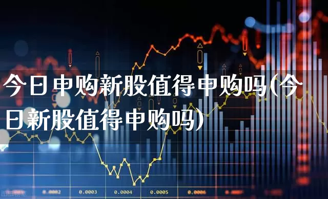今日申购新股值得申购吗(今日新股值得申购吗)_https://www.shshucaipeisong.com_深交所_第1张
