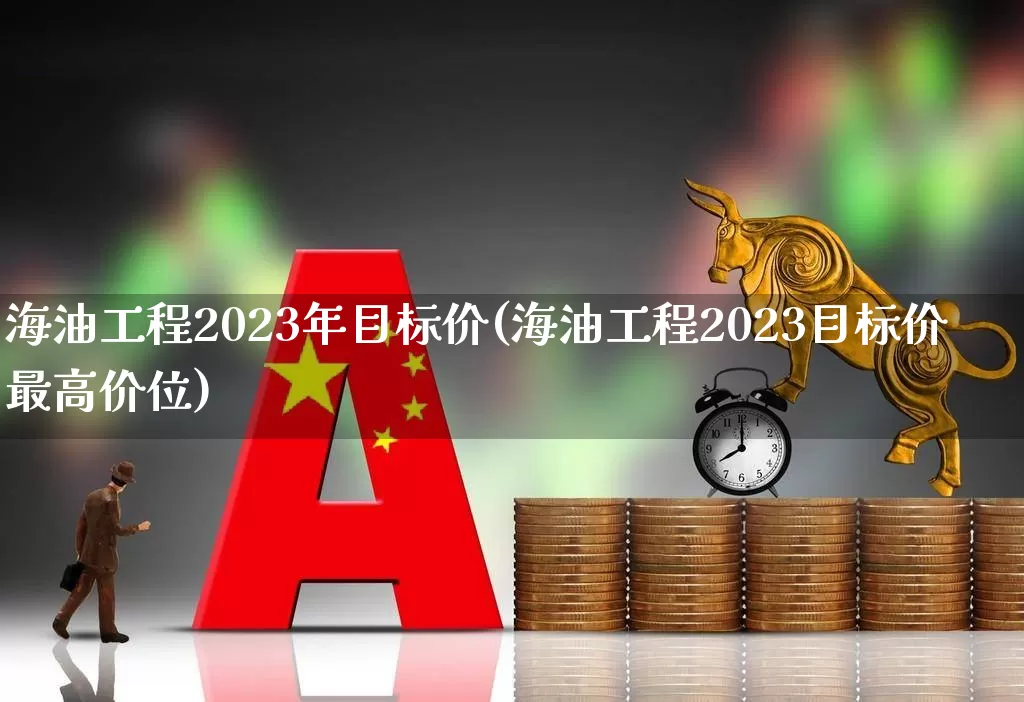 海油工程2023年目标价(海油工程2023目标价最高价位)_https://www.shshucaipeisong.com_深交所_第1张
