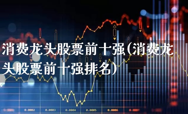 消费龙头股票前十强(消费龙头股票前十强排名)_https://www.shshucaipeisong.com_上交所_第1张