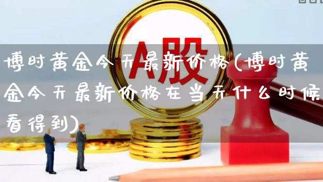 博时黄金今天最新价格(博时黄金今天最新价格在当天什么时候看得到)_https://www.shshucaipeisong.com_创业板_第1张