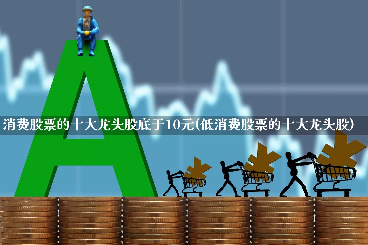 消费股票的十大龙头股底于10元(低消费股票的十大龙头股)_https://www.shshucaipeisong.com_上交所_第1张