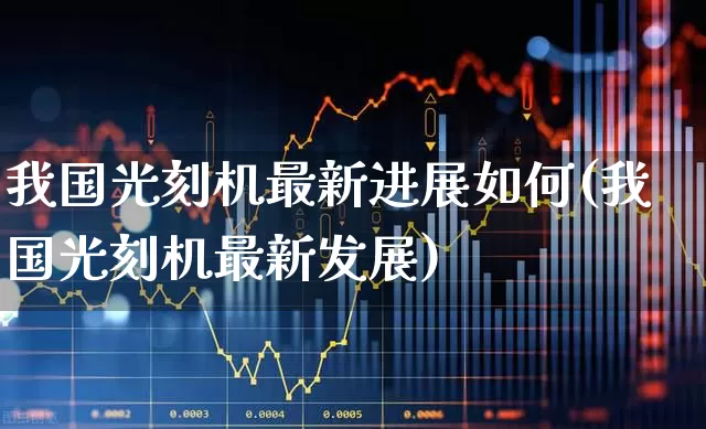 我国光刻机最新进展如何(我国光刻机最新发展)_https://www.shshucaipeisong.com_创业板_第1张