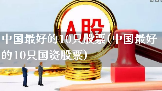 中国最好的10只股票(中国最好的10只国资股票)_https://www.shshucaipeisong.com_北交所_第1张