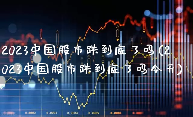 2023中国股市跌到底了吗(2023中国股市跌到底了吗今天)_https://www.shshucaipeisong.com_深交所_第1张