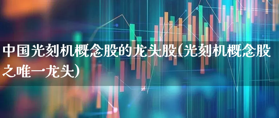 中国光刻机概念股的龙头股(光刻机概念股之唯一龙头)_https://www.shshucaipeisong.com_创业板_第1张
