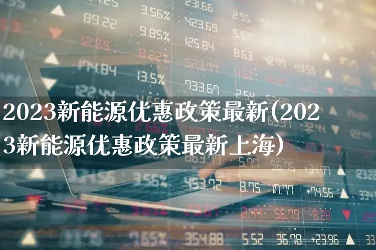 2023新能源优惠政策最新(2023新能源优惠政策最新上海)_https://www.shshucaipeisong.com_科创板_第1张