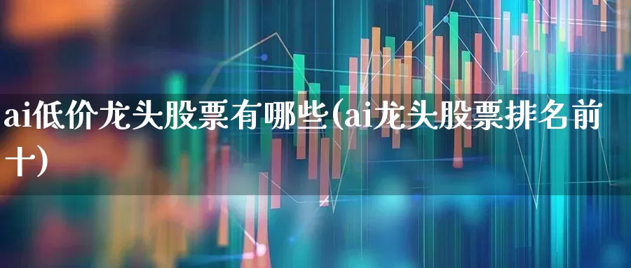 ai低价龙头股票有哪些(ai龙头股票排名前十)_https://www.shshucaipeisong.com_北交所_第1张