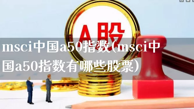 msci中国a50指数(msci中国a50指数有哪些股票)_https://www.shshucaipeisong.com_深交所_第1张