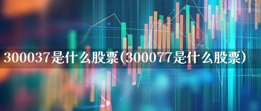 300037是什么股票(300077是什么股票)_https://www.shshucaipeisong.com_科创板_第1张