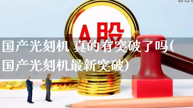 国产光刻机 真的有突破了吗(国产光刻机最新突破)_https://www.shshucaipeisong.com_北交所_第1张