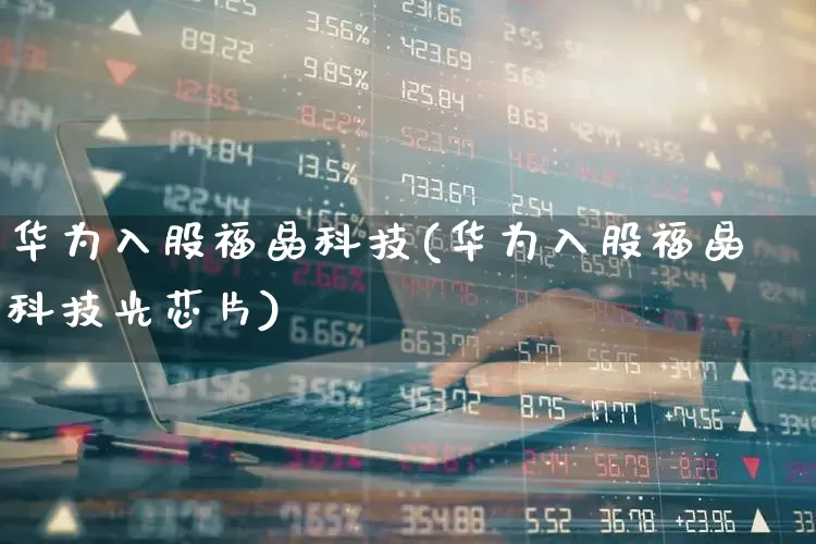 华为入股福晶科技(华为入股福晶科技光芯片)_https://www.shshucaipeisong.com_科创板_第1张