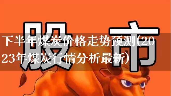 下半年煤炭价格走势预测(2023年煤炭行情分析最新)_https://www.shshucaipeisong.com_北交所_第1张