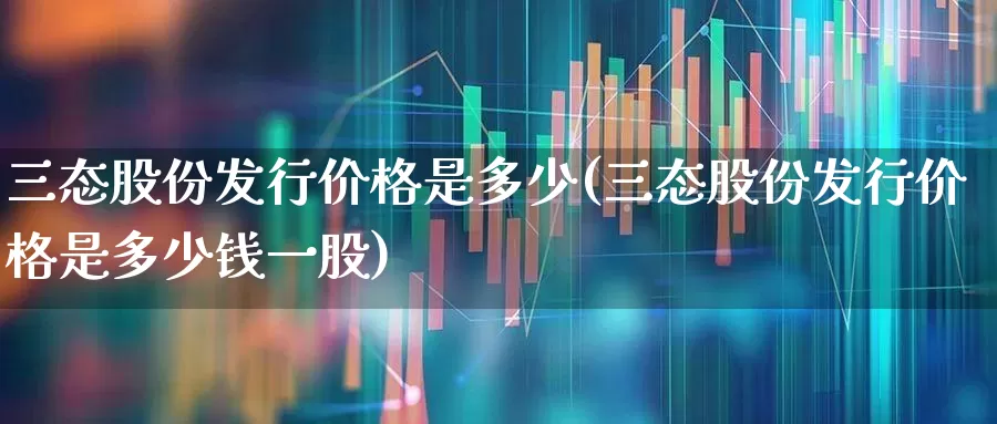 三态股份发行价格是多少(三态股份发行价格是多少钱一股)_https://www.shshucaipeisong.com_深交所_第1张