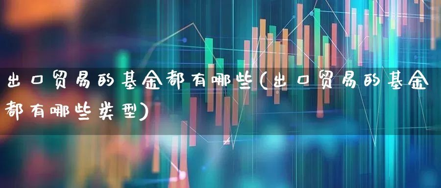 出口贸易的基金都有哪些(出口贸易的基金都有哪些类型)_https://www.shshucaipeisong.com_北交所_第1张