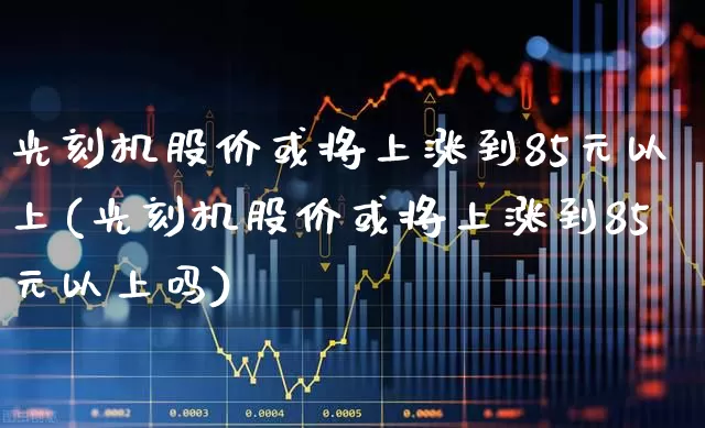 光刻机股价或将上涨到85元以上(光刻机股价或将上涨到85元以上吗)_https://www.shshucaipeisong.com_上交所_第1张
