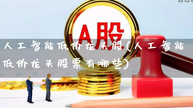 人工智能低价龙头股(人工智能低价龙头股票有哪些)_https://www.shshucaipeisong.com_深交所_第1张