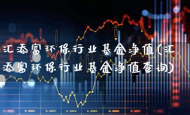 汇添富环保行业基金净值(汇添富环保行业基金净值查询)_https://www.shshucaipeisong.com_深交所_第1张