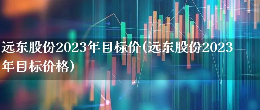 远东股份2023年目标价(远东股份2023年目标价格)_https://www.shshucaipeisong.com_上交所_第1张