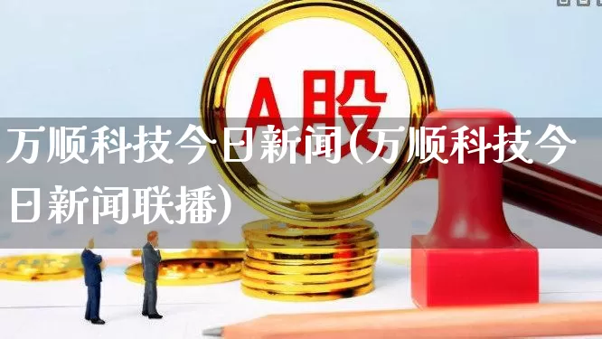 万顺科技今日新闻(万顺科技今日新闻联播)_https://www.shshucaipeisong.com_深交所_第1张
