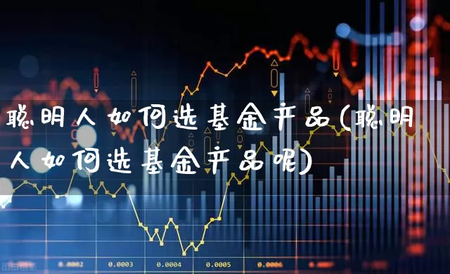 聪明人如何选基金产品(聪明人如何选基金产品呢)_https://www.shshucaipeisong.com_深交所_第1张