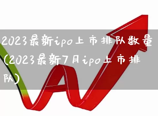 2023最新ipo上市排队数量(2023最新7月ipo上市排队)_https://www.shshucaipeisong.com_深交所_第1张