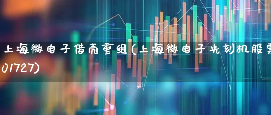 上海微电子借壳重组(上海微电子光刻机股票601727)_https://www.shshucaipeisong.com_上交所_第1张