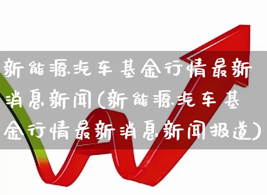 新能源汽车基金行情最新消息新闻(新能源汽车基金行情最新消息新闻报道)_https://www.shshucaipeisong.com_北交所_第1张