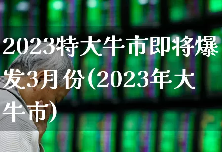 2023特大牛市即将爆发3月份(2023年大牛市)_https://www.shshucaipeisong.com_创业板_第1张
