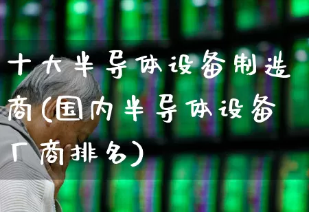 十大半导体设备制造商(国内半导体设备厂商排名)_https://www.shshucaipeisong.com_深交所_第1张