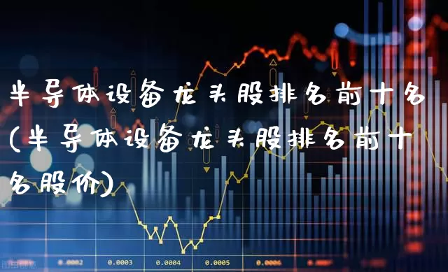 半导体设备龙头股排名前十名(半导体设备龙头股排名前十名股价)_https://www.shshucaipeisong.com_北交所_第1张
