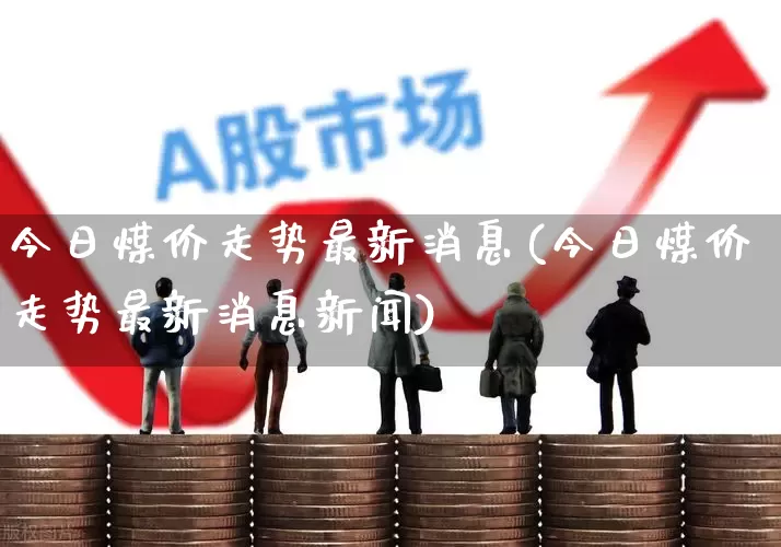 今日煤价走势最新消息(今日煤价走势最新消息新闻)_https://www.shshucaipeisong.com_科创板_第1张